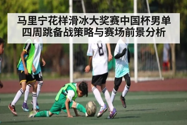 马里宁花样滑冰大奖赛中国杯男单四周跳备战策略与赛场前景分析