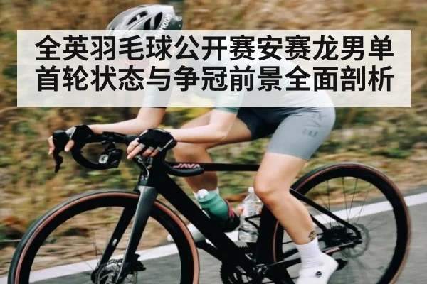 全英羽毛球公开赛安赛龙男单首轮状态与争冠前景全面剖析