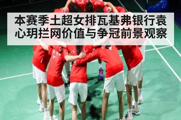 本赛季土超女排瓦基弗银行袁心玥拦网价值与争冠前景观察