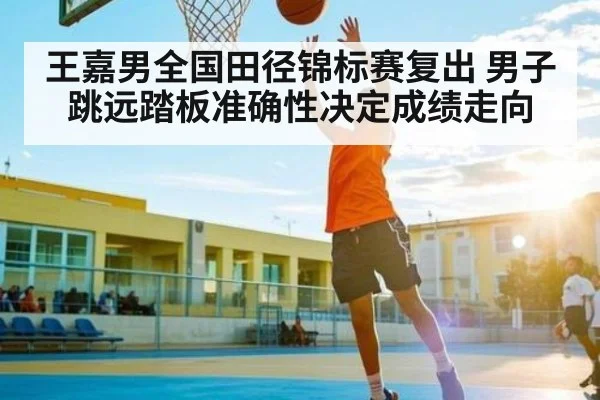 王嘉男全国田径锦标赛复出 男子跳远踏板准确性决定成绩走向