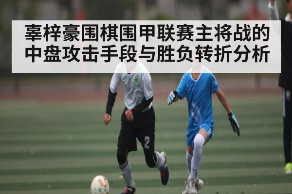 辜梓豪围棋围甲联赛主将战的中盘攻击手段与胜负转折分析