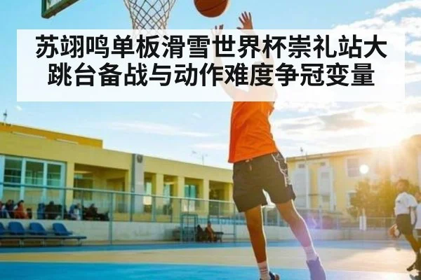 苏翊鸣单板滑雪世界杯崇礼站大跳台备战与动作难度争冠变量
