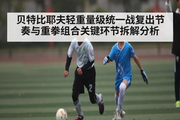 贝特比耶夫轻重量级统一战复出节奏与重拳组合关键环节拆解分析